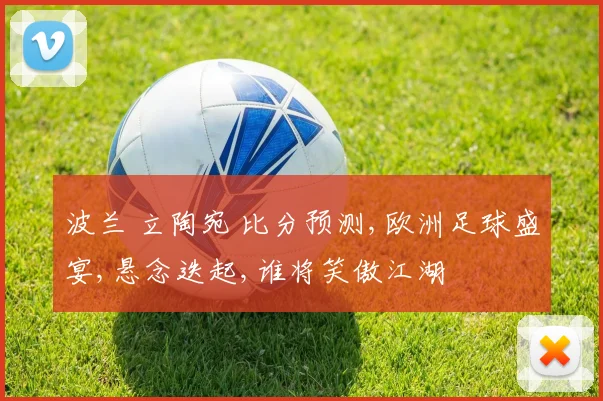 波兰 立陶宛 比分预测,欧洲足球盛宴,悬念迭起,谁将笑傲江湖