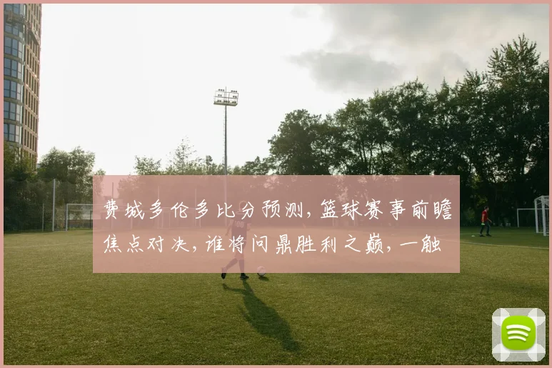 费城多伦多比分预测,篮球赛事前瞻焦点对决,谁将问鼎胜利之巅,一触即发,悬念重重。
